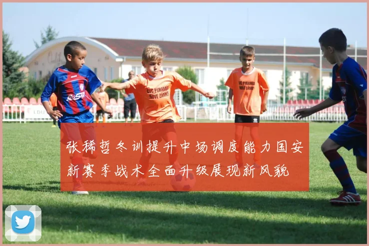 张稀哲冬训提升中场调度能力国安新赛季战术全面升级展现新风貌