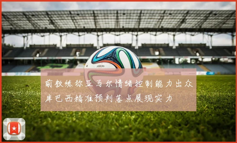 前教练称亚马尔情绪控制能力出众库巴西精准预判落点展现实力