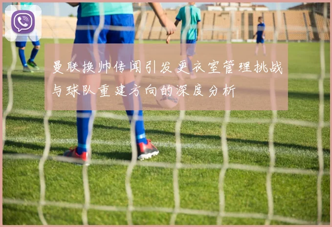 曼联换帅传闻引发更衣室管理挑战与球队重建方向的深度分析